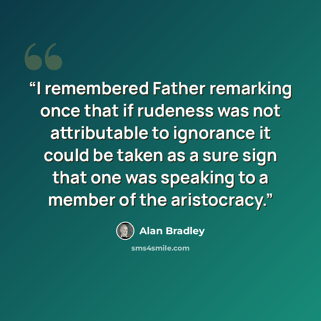 “I remembered Father remarking once that if rudeness was not attributable to ignorance it could be taken as a sure sign that one was speaking to a member of the aristocracy.” quote by Alan Bradley