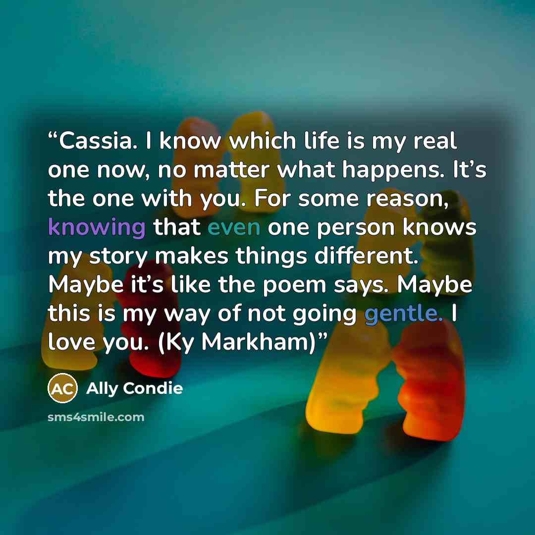 “Cassia. I know which life is my real one now, no matter what happens. It’s the one with you. For some reason, knowing that even one person knows my story makes things different. Maybe it’s like the poem says. Maybe this is my way of not going gentle. I love you. (Ky Markham)” quote by Ally Condie