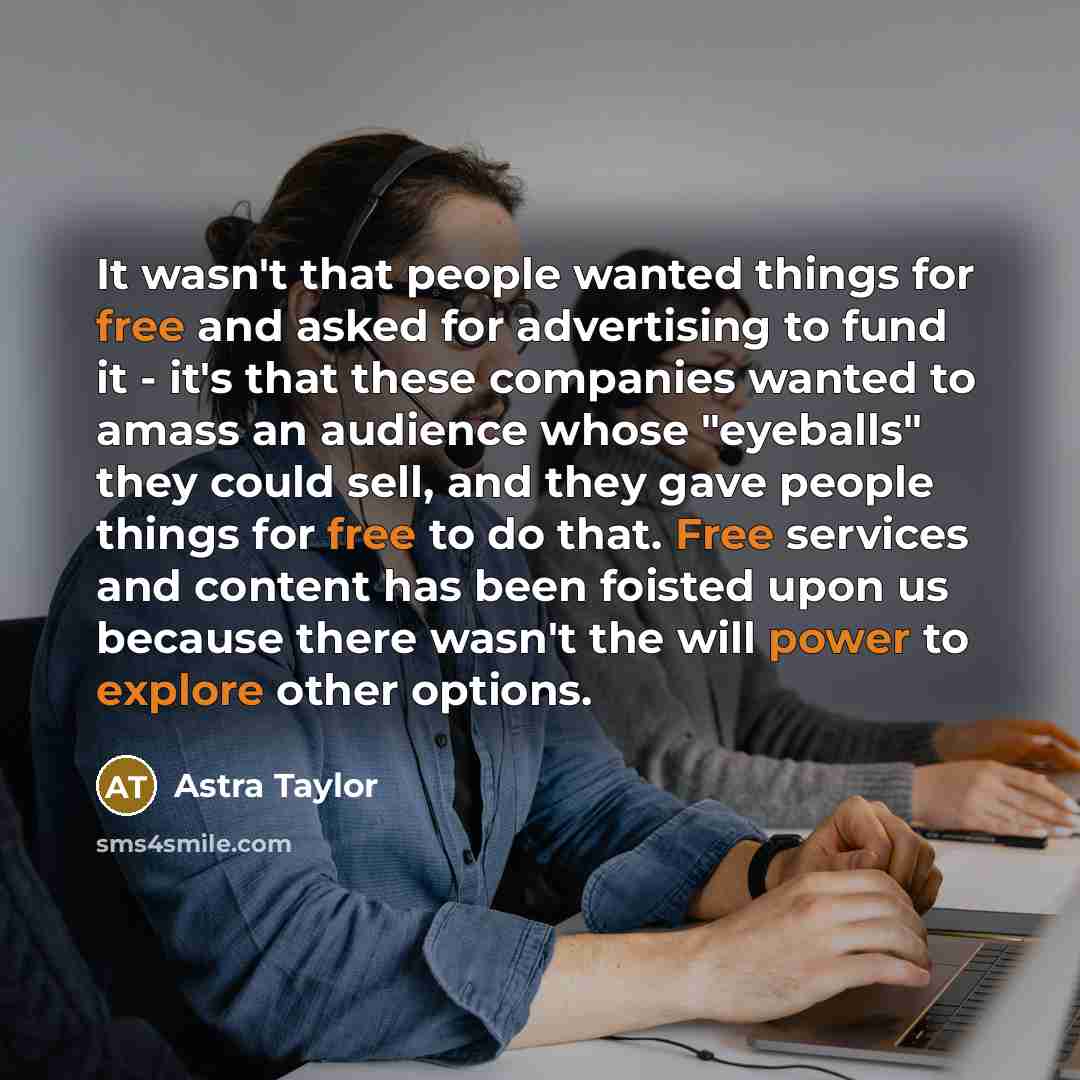 “It wasn't that people wanted things for free and asked for advertising to fund it - it's that these companies wanted to amass an audience whose "eyeballs" they could sell, and they gave people things for free to do that. Free services and content has been foisted upon us because there wasn't the…” quote by Astra Taylor