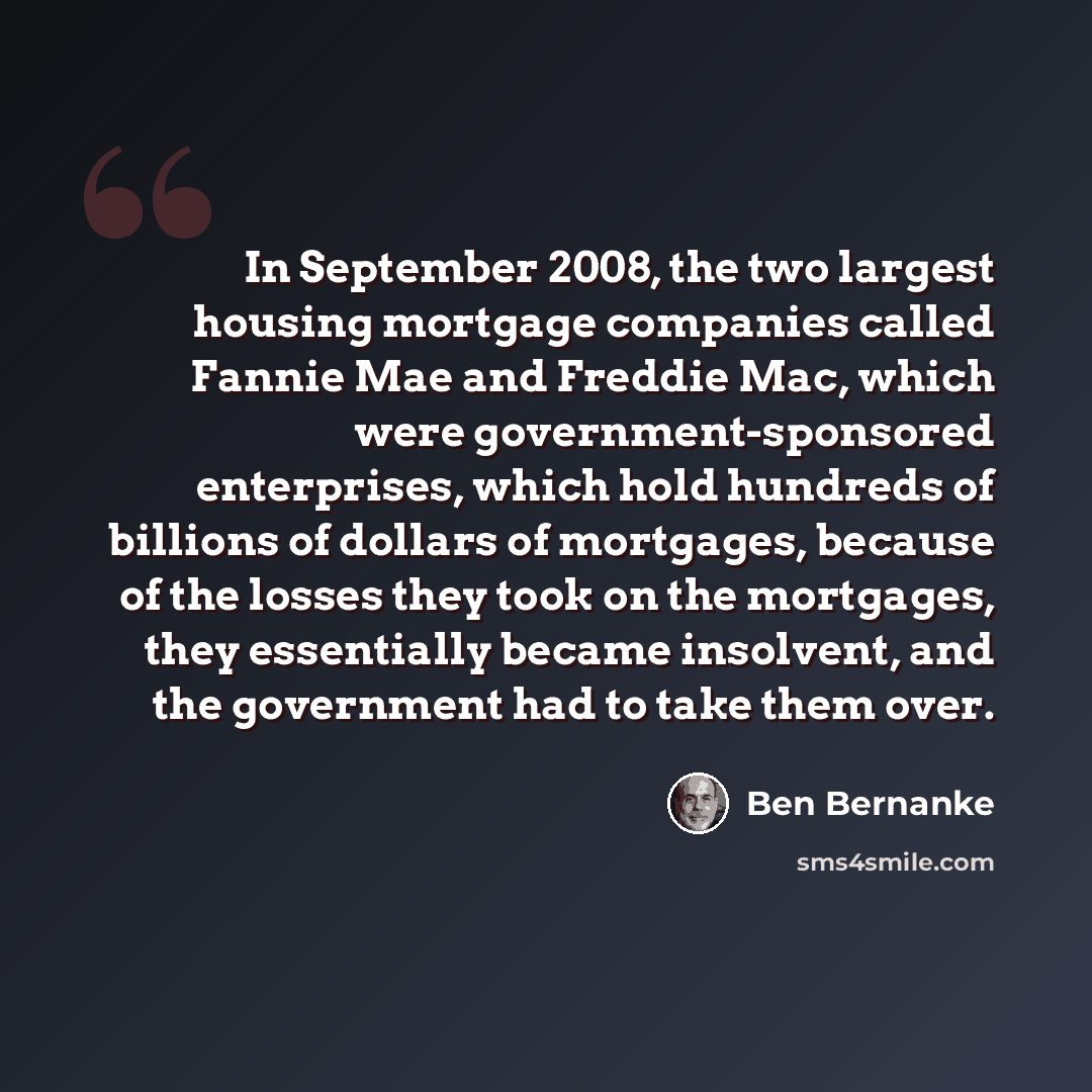 “In September 2008, the two largest housing mortgage companies called Fannie Mae and Freddie Mac, which were government-sponsored enterprises, which hold hundreds of billions of dollars of mortgages, because of the losses they took on the mortgages, they essentially became insolvent, and the…” quote by Ben Bernanke