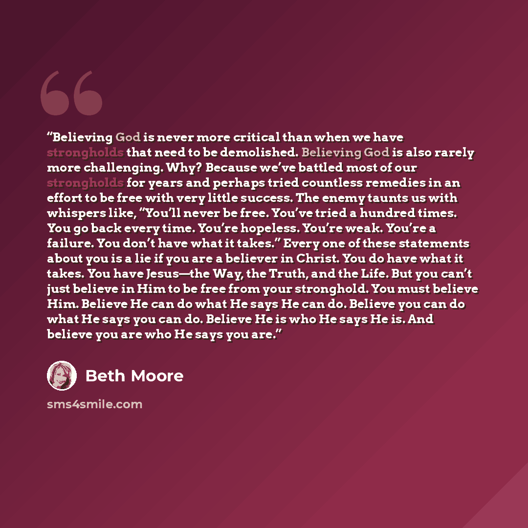 “Believing God is never more critical than when we have strongholds that need to be demolished. Believing God is also rarely more challenging. Why? Because we’ve battled most of our strongholds for years and perhaps tried countless remedies in an effort to be free with very little success. The…” quote by Beth Moore