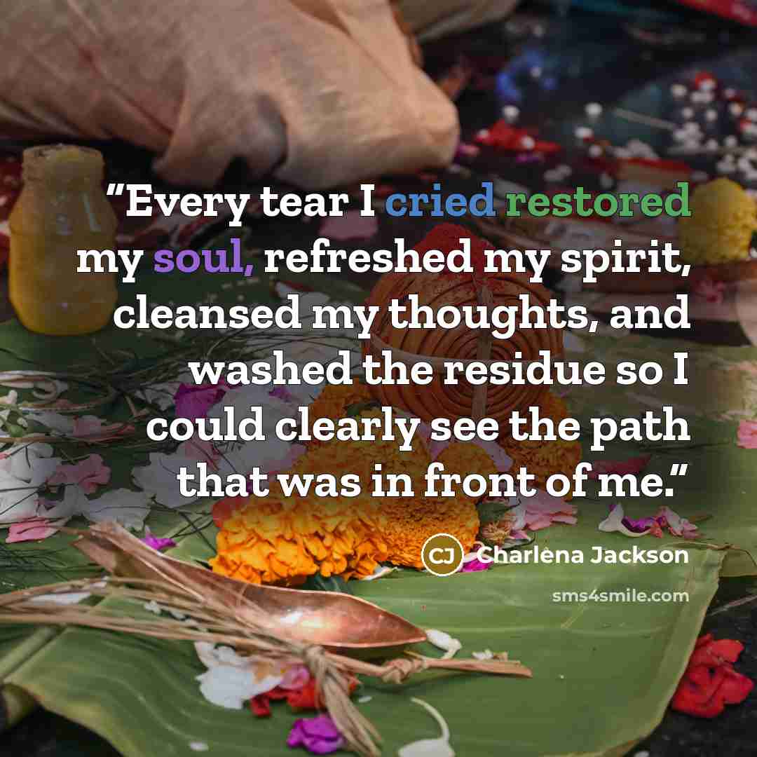 “Every tear I cried restored my soul, refreshed my spirit, cleansed my thoughts, and washed the residue so I could clearly see the path that was in front of me.” quote by Charlena Jackson