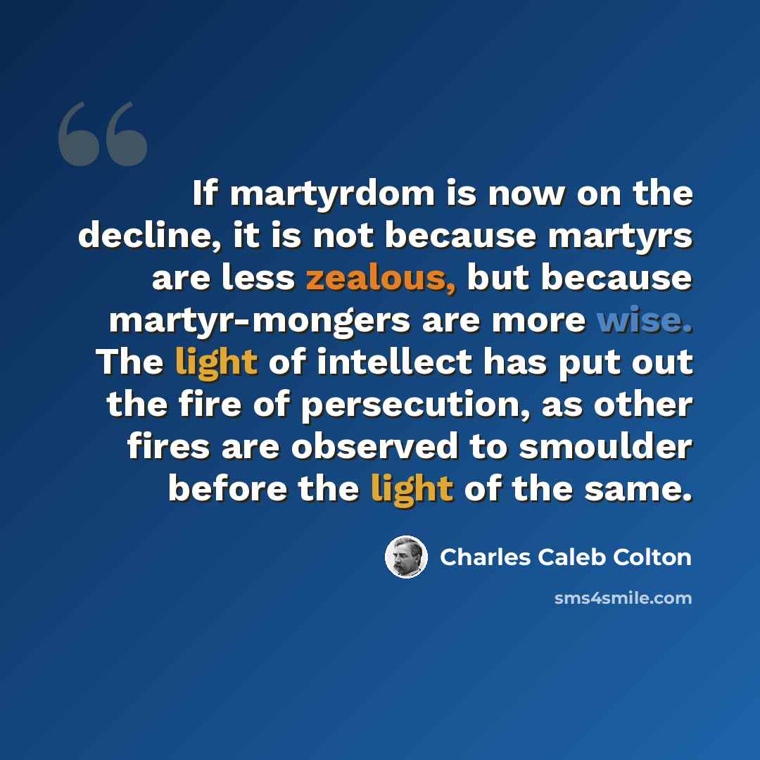 “If martyrdom is now on the decline, it is not because martyrs are less zealous, but because martyr-mongers are more wise. The light of intellect has put out the fire of persecution, as other fires are observed to smoulder before the light of the same.” quote by Charles Caleb Colton