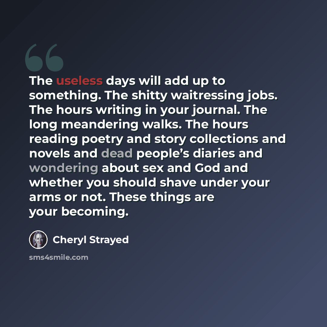 “The useless days will add up to something. The shitty waitressing jobs. The hours writing in your journal. The long meandering walks. The hours reading poetry and story collections and novels and dead people’s diaries and wondering about sex and God and whether you should shave under your arms or…” quote by Cheryl Strayed