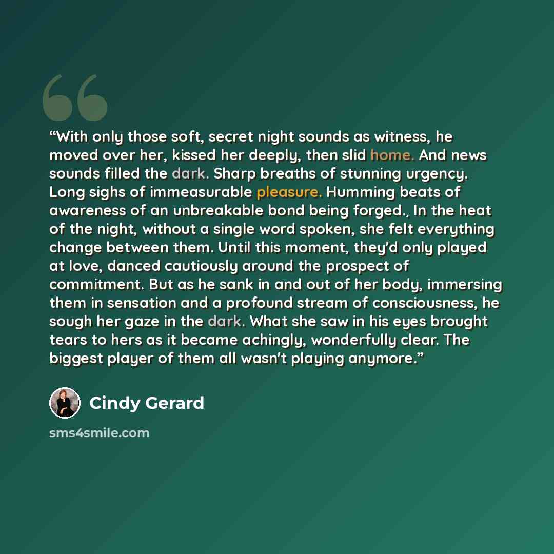 “With only those soft, secret night sounds as witness, he moved over her, kissed her deeply, then slid home. And news sounds filled the dark. Sharp breaths of stunning urgency. Long sighs of immeasurable pleasure. Humming beats of awareness of an unbreakable bond being forged.¸ In the heat of the…” quote by Cindy Gerard