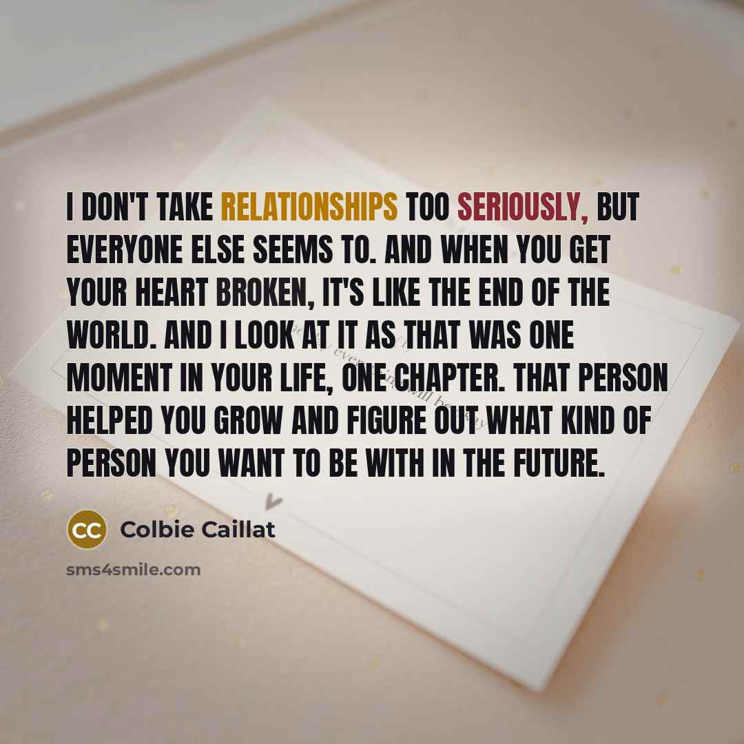 “I don't take relationships too seriously, but everyone else seems to. And when you get your heart broken, it's like the end of the world. And I look at it as that was one moment in your life, one chapter. That person helped you grow and figure out what kind of person you want to be with in the…” quote by Colbie Caillat