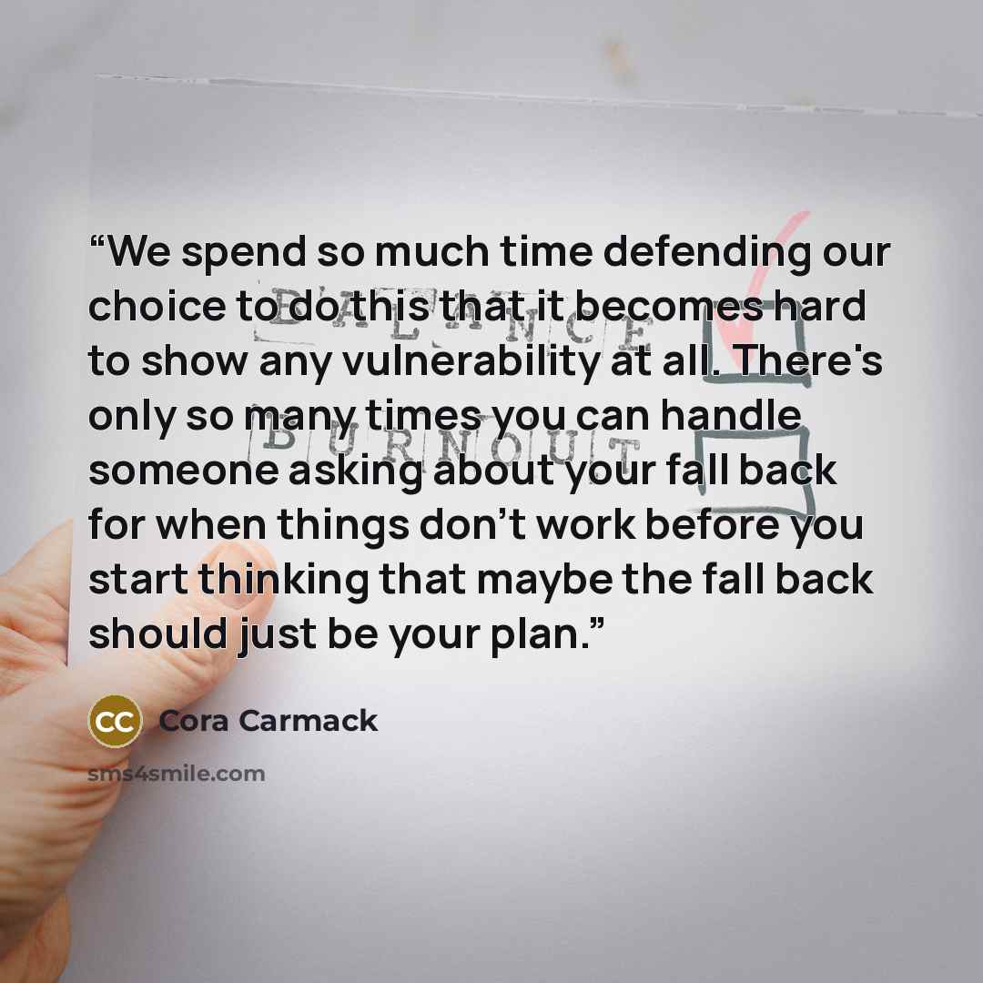 “We spend so much time defending our choice to do this that it becomes hard to show any vulnerability at all. There's only so many times you can handle someone asking about your fall back for when things don't work before you start thinking that maybe the fall back should just be your plan.” quote by Cora Carmack