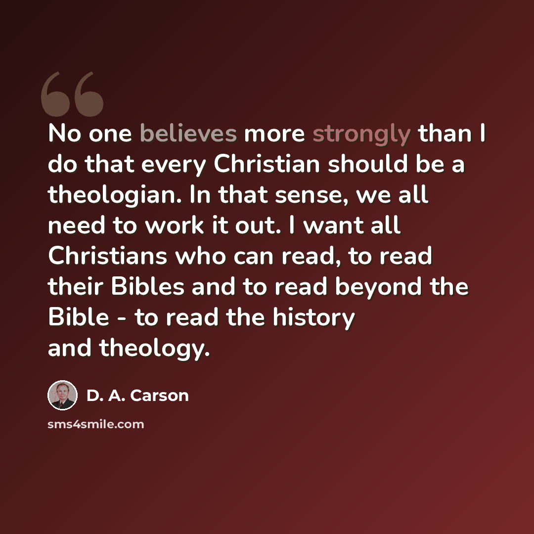 “No one believes more strongly than I do that every Christian should be a theologian. In that sense, we all need to work it out. I want all Christians who can read, to read their Bibles and to read beyond the Bible - to read the history and theology.” quote by D. A. Carson