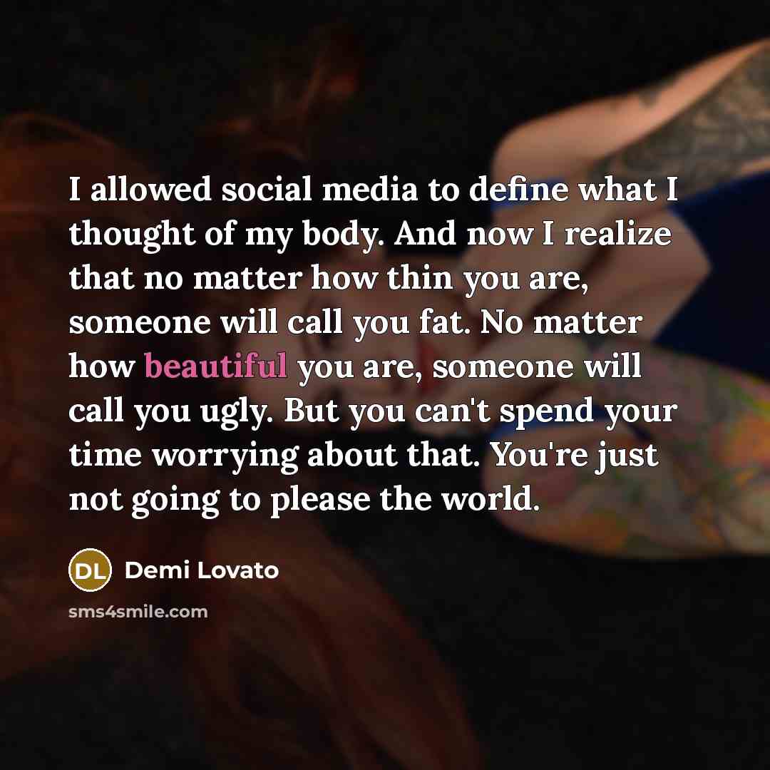 “I allowed social media to define what I thought of my body. And now I realize that no matter how thin you are, someone will call you fat. No matter how beautiful you are, someone will call you ugly. But you can't spend your time worrying about that. You're just not going to please the world.” quote by Demi Lovato