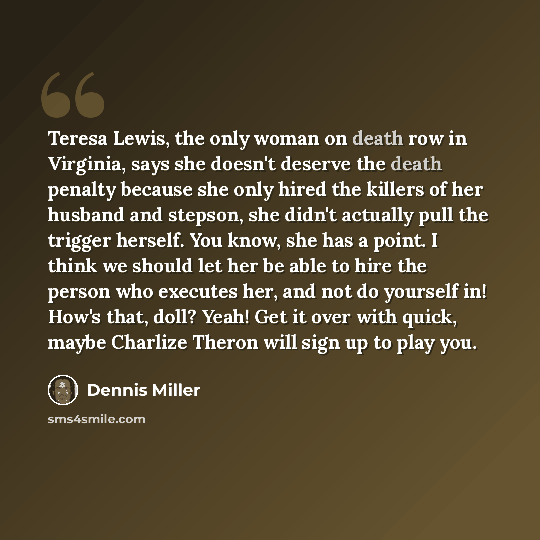 “Teresa Lewis, the only woman on death row in Virginia, says she doesn't deserve the death penalty because she only hired the killers of her husband and stepson, she didn't actually pull the trigger herself. You know, she has a point. I think we should let her be able to hire the person who…” quote by Dennis Miller