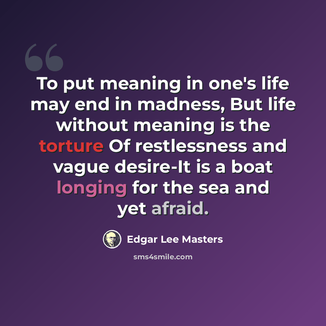 “To put meaning in one's life may end in madness, But life without meaning is the torture Of restlessness and vague desire-It is a boat longing for the sea and yet afraid.” quote by Edgar Lee Masters