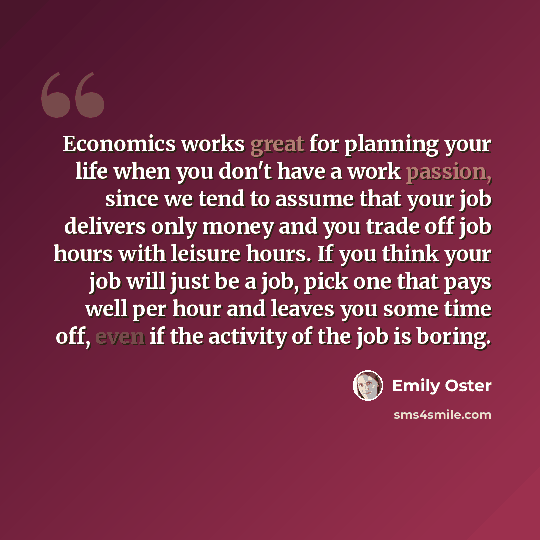 “Economics works great for planning your life when you don't have a work passion, since we tend to assume that your job delivers only money and you trade off job hours with leisure hours. If you think your job will just be a job, pick one that pays well per hour and leaves you some time off, even…” quote by Emily Oster