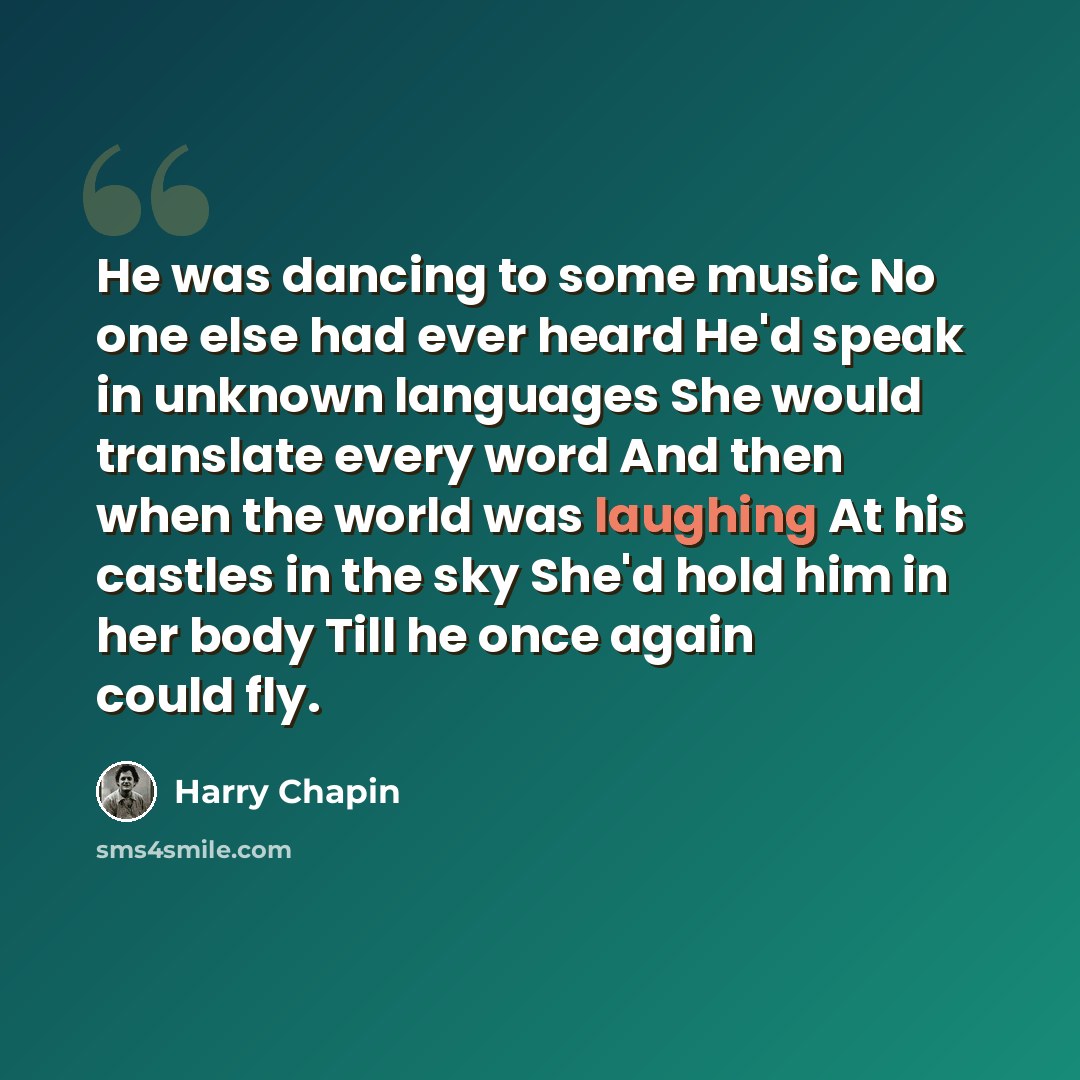 “He was dancing to some music No one else had ever heard He'd speak in unknown languages She would translate every word And then when the world was laughing At his castles in the sky She'd hold him in her body Till he once again could fly.” quote by Harry Chapin