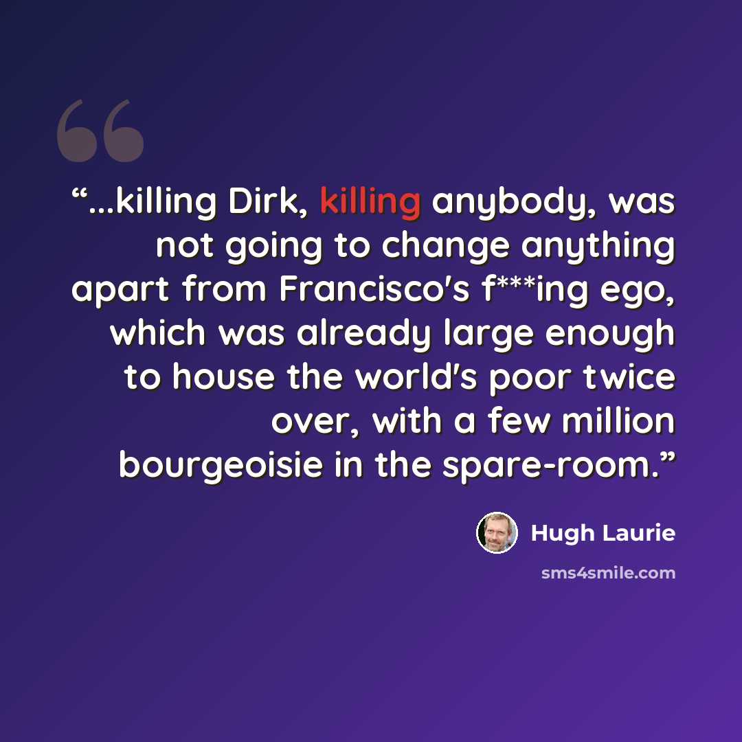 “...killing Dirk, killing anybody, was not going to change anything apart from Francisco's f***ing ego, which was already large enough to house the world's poor twice over, with a few million bourgeoisie in the spare-room.” quote by Hugh Laurie