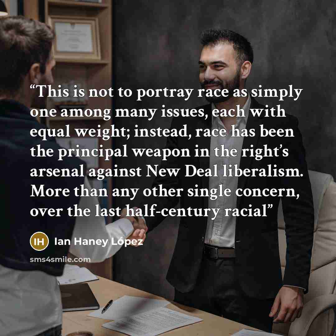 “This is not to portray race as simply one among many issues, each with equal weight; instead, race has been the principal weapon in the right’s arsenal against New Deal liberalism. More than any other single concern, over the last half-century racial” quote by Ian Haney López