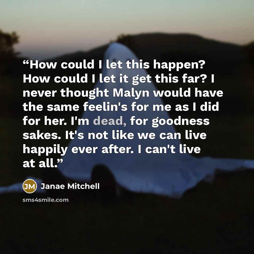 “How could I let this happen? How could I let it get this far? I never thought Malyn would have the same feelin's for me as I did for her. I'm dead, for goodness sakes. It's not like we can live happily ever after. I can't live at all.” quote by Janae Mitchell