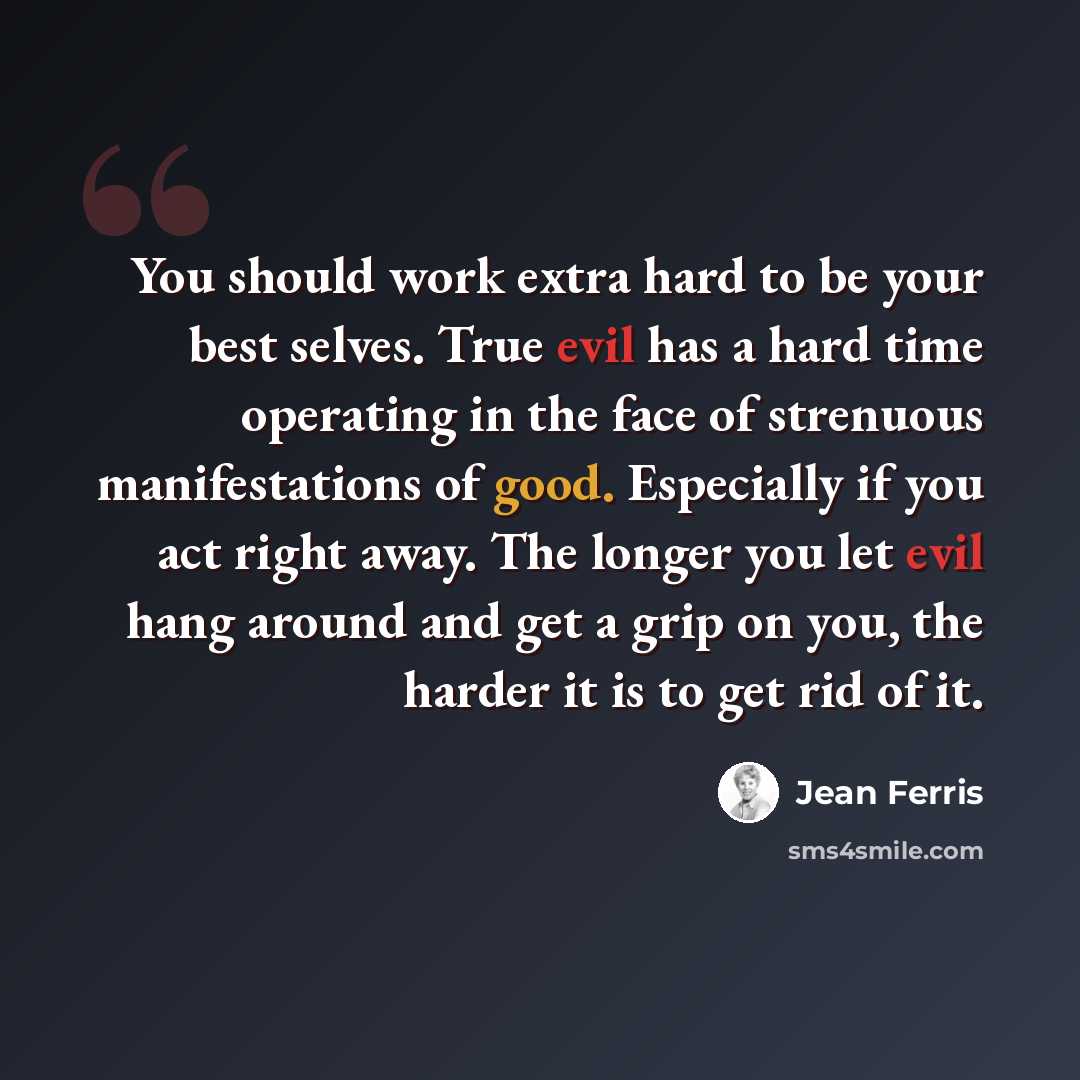 “You should work extra hard to be your best selves. True evil has a hard time operating in the face of strenuous manifestations of good. Especially if you act right away. The longer you let evil hang around and get a grip on you, the harder it is to get rid of it.” quote by Jean Ferris