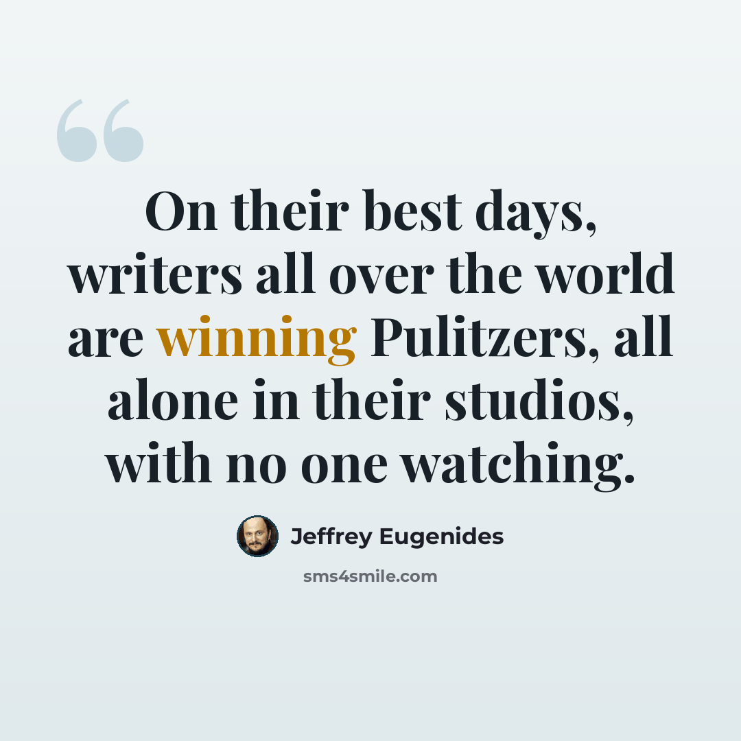 “On their best days, writers all over the world are winning Pulitzers, all alone in their studios, with no one watching.” quote by Jeffrey Eugenides