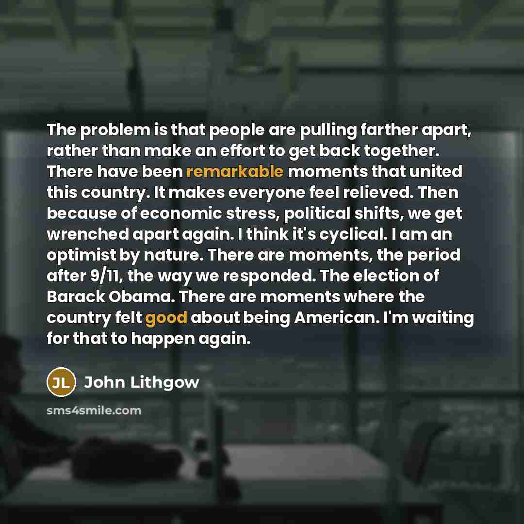 “The problem is that people are pulling farther apart, rather than make an effort to get back together. There have been remarkable moments that united this country. It makes everyone feel relieved. Then because of economic stress, political shifts, we get wrenched apart again. I think it's…” quote by John Lithgow