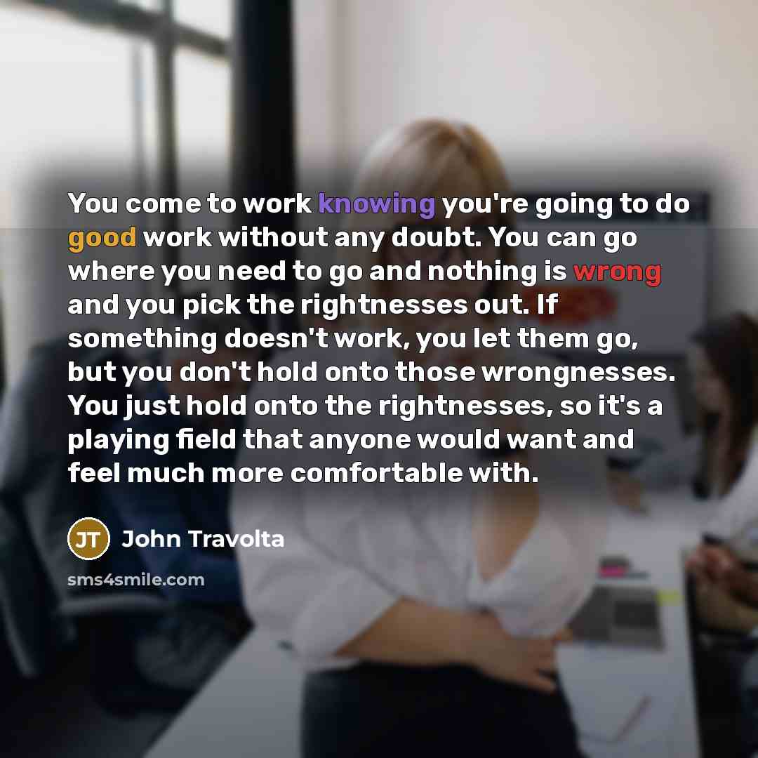 “You come to work knowing you're going to do good work without any doubt. You can go where you need to go and nothing is wrong and you pick the rightnesses out. If something doesn't work, you let them go, but you don't hold onto those wrongnesses. You just hold onto the rightnesses, so it's a…” quote by John Travolta