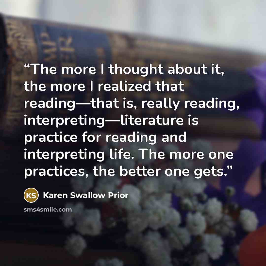 “The more I thought about it, the more I realized that reading—that is, really reading, interpreting—literature is practice for reading and interpreting life. The more one practices, the better one gets.” quote by Karen Swallow Prior