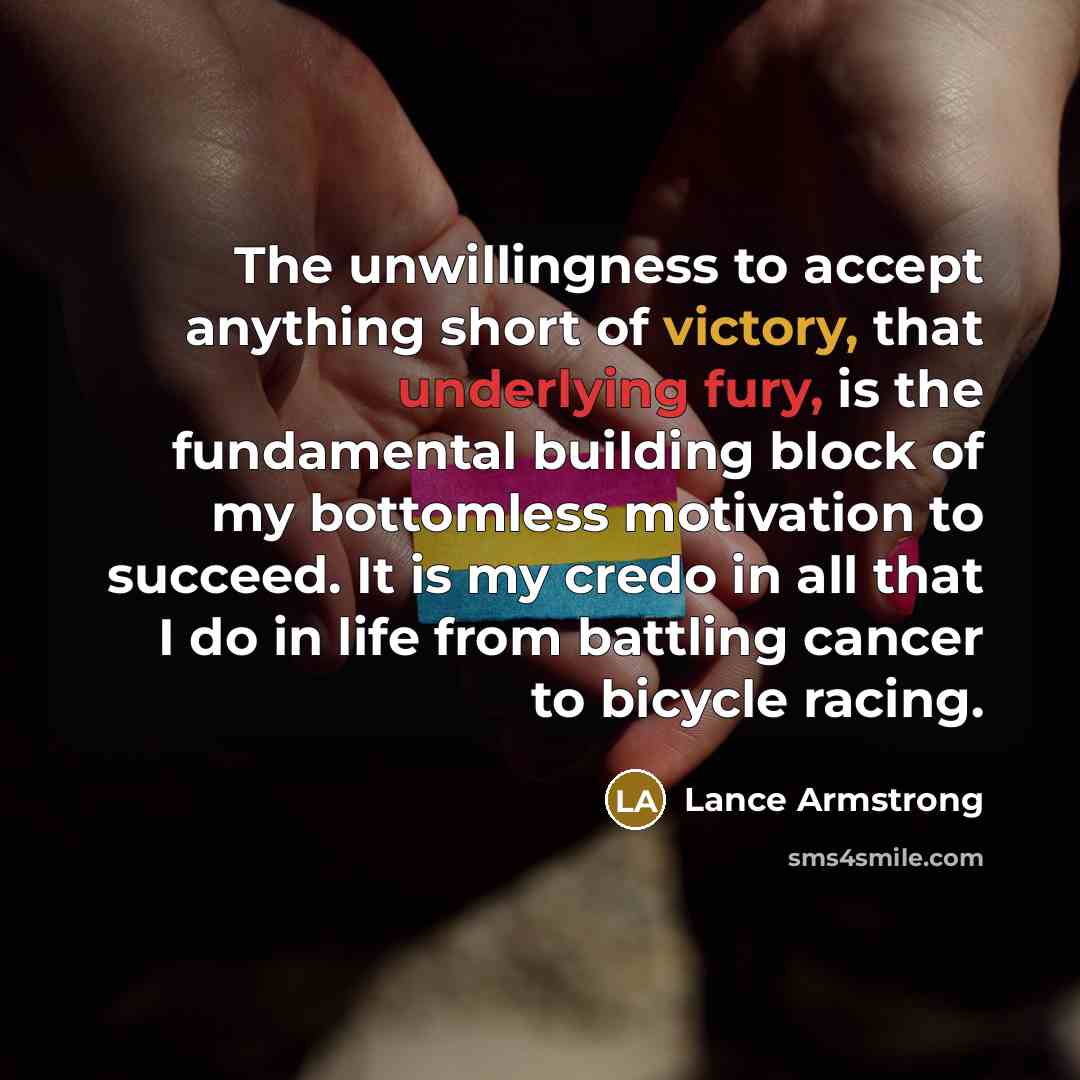 “The unwillingness to accept anything short of victory, that underlying fury, is the fundamental building block of my bottomless motivation to succeed. It is my credo in all that I do in life from battling cancer to bicycle racing.” quote by Lance Armstrong