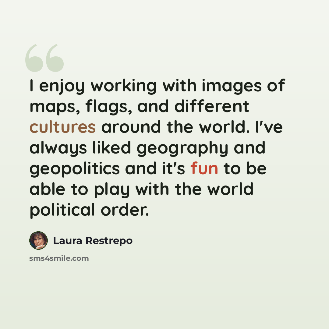“I enjoy working with images of maps, flags, and different cultures around the world. I've always liked geography and geopolitics and it's fun to be able to play with the world political order.” quote by Laura Restrepo