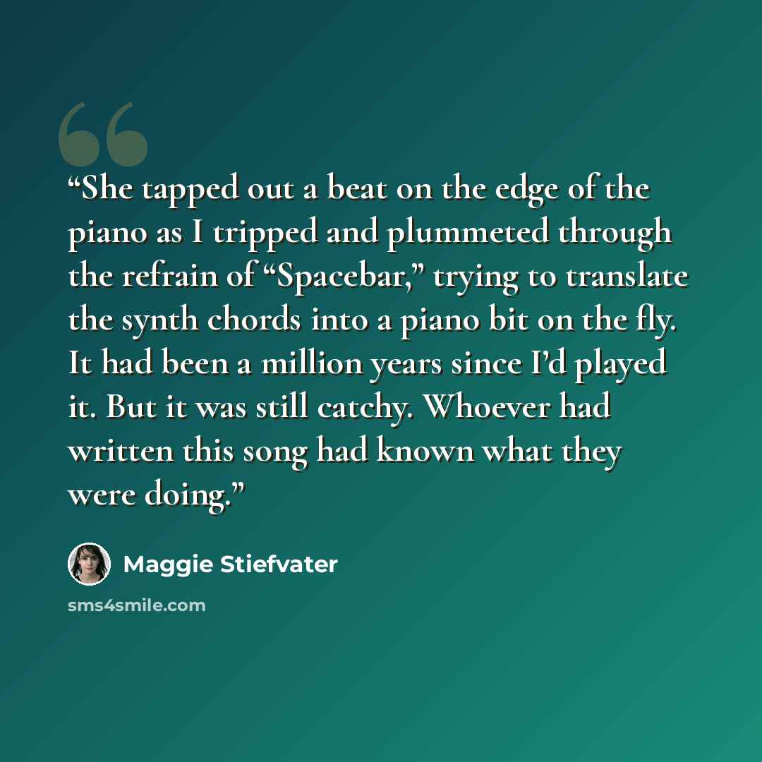 “She tapped out a beat on the edge of the piano as I tripped and plummeted through the refrain of “Spacebar,” trying to translate the synth chords into a piano bit on the fly. It had been a million years since I’d played it. But it was still catchy. Whoever had written this song had known what they…” quote by Maggie Stiefvater