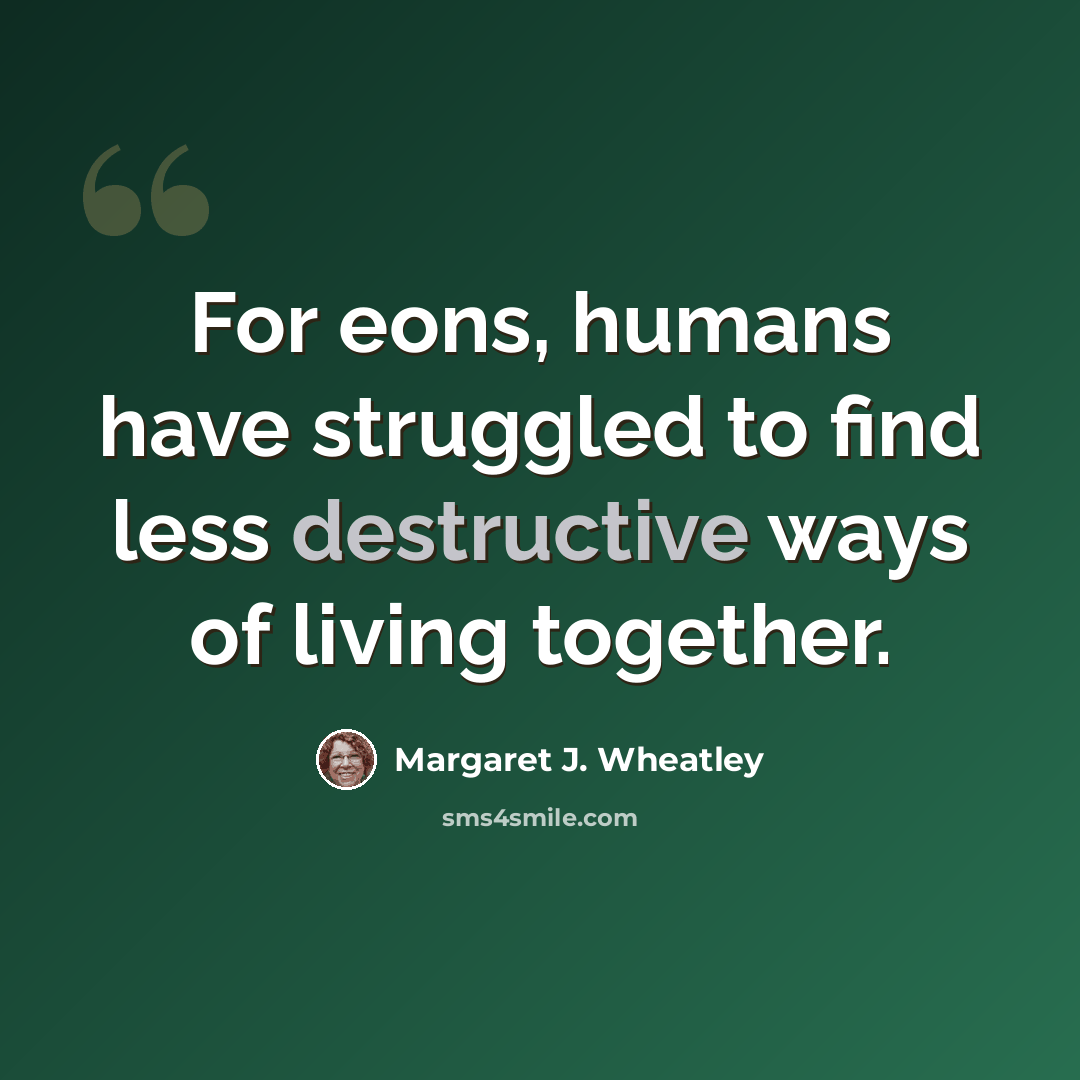 “For eons, humans have struggled to find less destructive ways of living together.” quote by Margaret J. Wheatley
