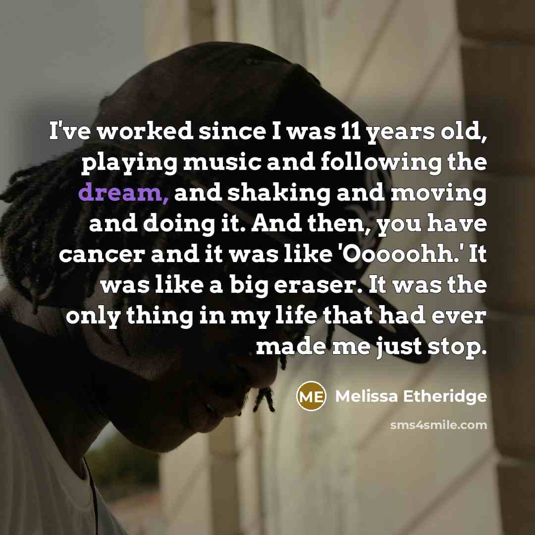 “I've worked since I was 11 years old, playing music and following the dream, and shaking and moving and doing it. And then, you have cancer and it was like 'Ooooohh.' It was like a big eraser. It was the only thing in my life that had ever made me just stop.” quote by Melissa Etheridge