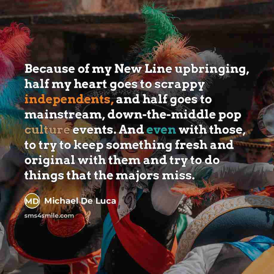 “Because of my New Line upbringing, half my heart goes to scrappy independents, and half goes to mainstream, down-the-middle pop culture events. And even with those, to try to keep something fresh and original with them and try to do things that the majors miss.” quote by Michael De Luca