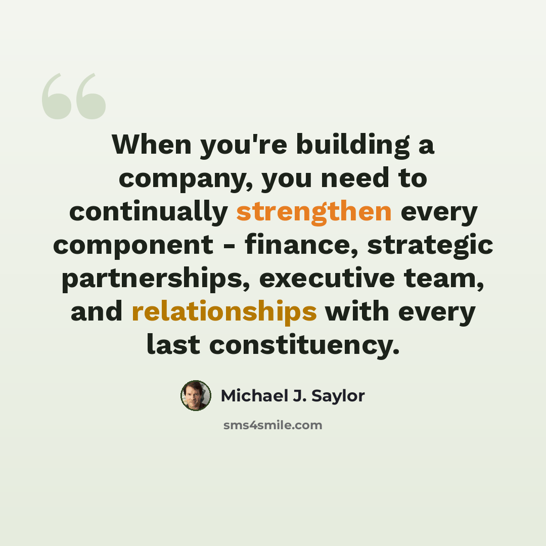 “When you're building a company, you need to continually strengthen every component - finance, strategic partnerships, executive team, and relationships with every last constituency.” quote by Michael J. Saylor