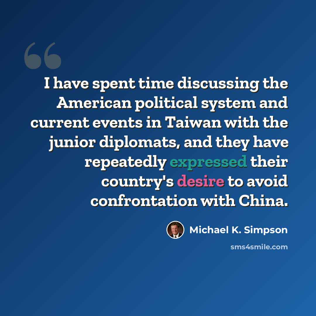 “I have spent time discussing the American political system and current events in Taiwan with the junior diplomats, and they have repeatedly expressed their country's desire to avoid confrontation with China.” quote by Michael K. Simpson