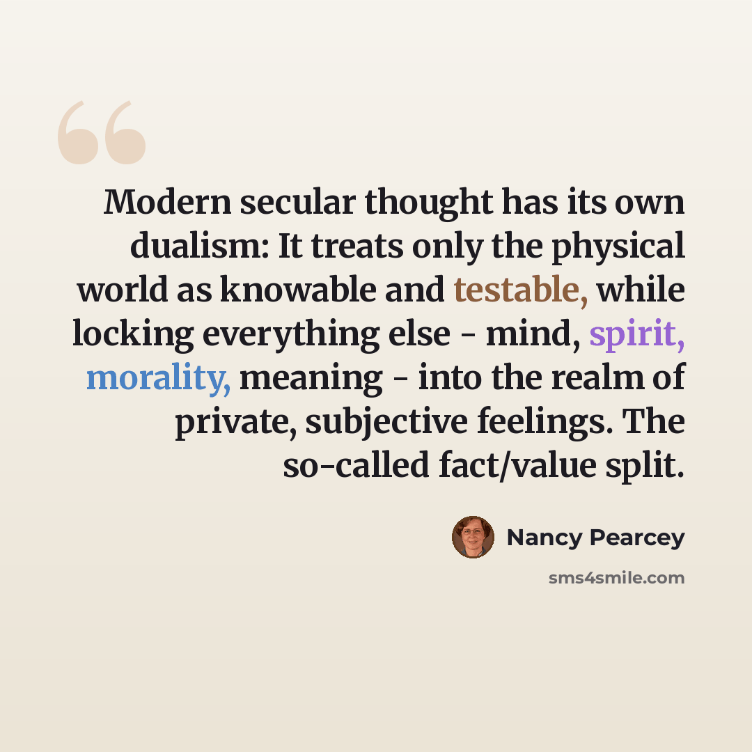 “Modern secular thought has its own dualism: It treats only the physical world as knowable and testable, while locking everything else - mind, spirit, morality, meaning - into the realm of private, subjective feelings. The so-called fact/value split.” quote by Nancy Pearcey