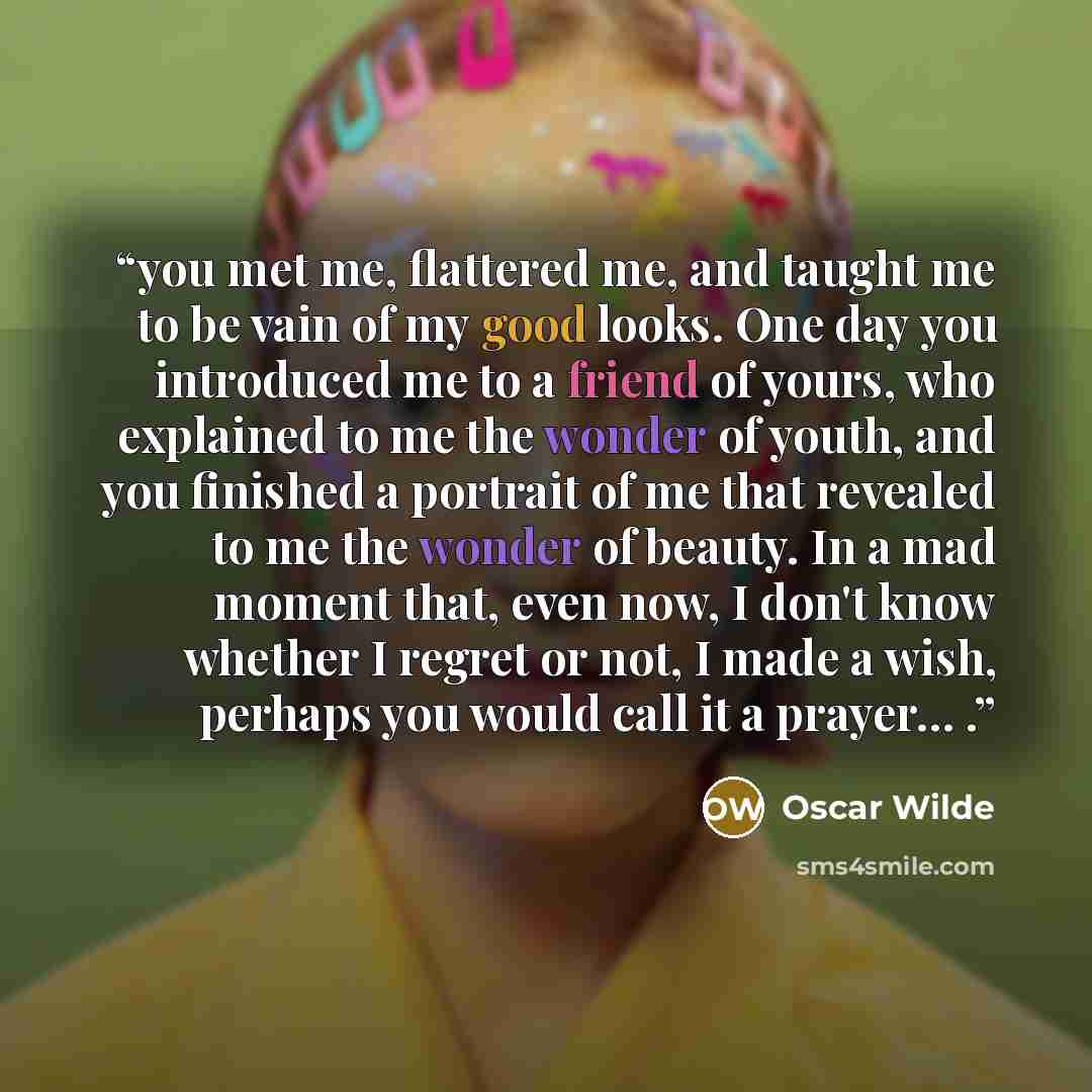 “you met me, flattered me, and taught me to be vain of my good looks. One day you introduced me to a friend of yours, who explained to me the wonder of youth, and you finished a portrait of me that revealed to me the wonder of beauty. In a mad moment that, even now, I don't know whether I regret or…” quote by Oscar Wilde