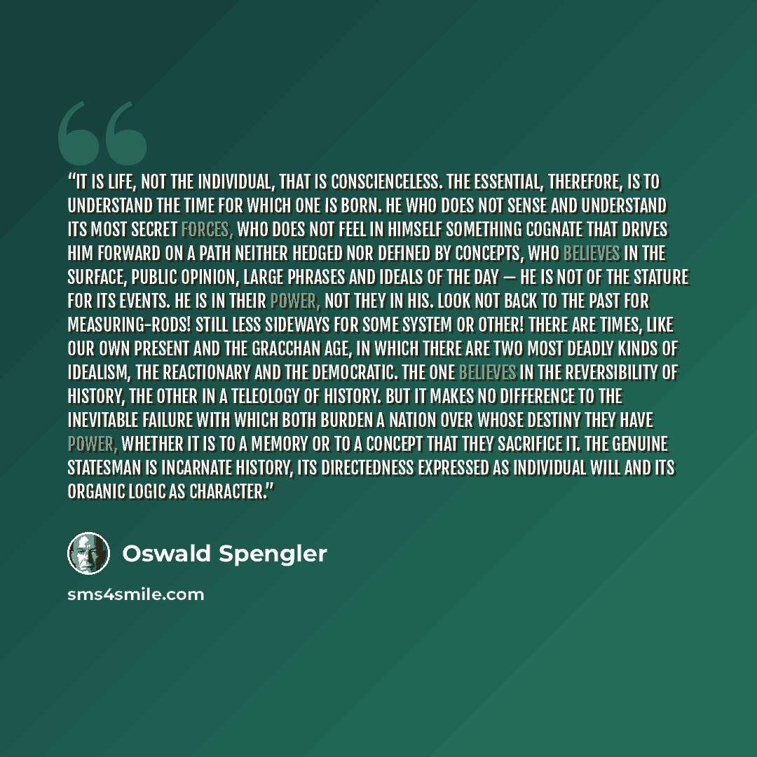 “It is life, not the individual, that is conscienceless. The essential, therefore, is to understand the time for which one is born. He who does not sense and understand its most secret forces, who does not feel in himself something cognate that drives him forward on a path neither hedged nor…” quote by Oswald Spengler