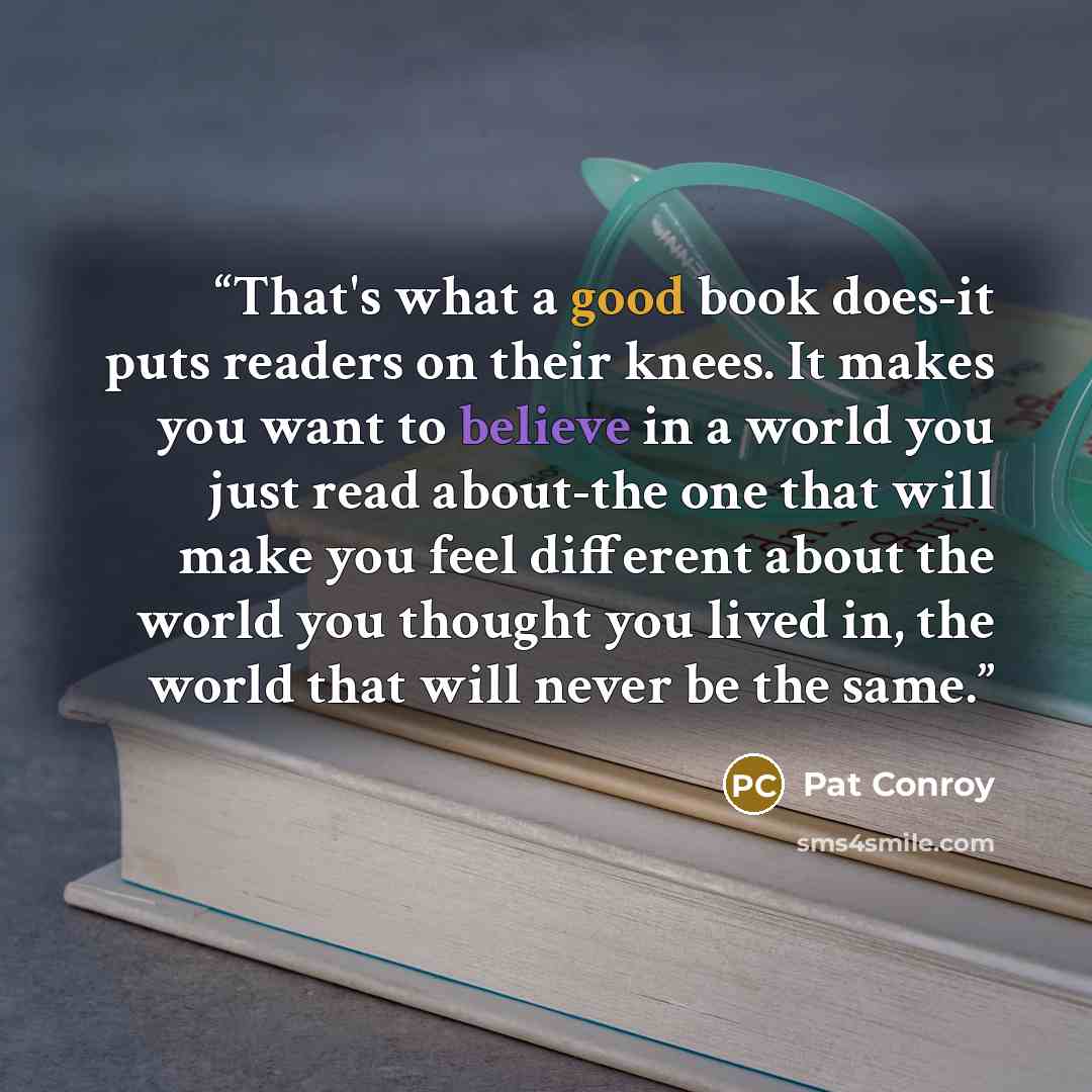 “That's what a good book does-it puts readers on their knees. It makes you want to believe in a world you just read about-the one that will make you feel different about the world you thought you lived in, the world that will never be the same.” quote by Pat Conroy