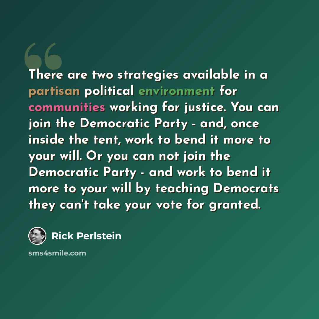 “There are two strategies available in a partisan political environment for communities working for justice. You can join the Democratic Party - and, once inside the tent, work to bend it more to your will. Or you can not join the Democratic Party - and work to bend it more to your will by teaching…” quote by Rick Perlstein