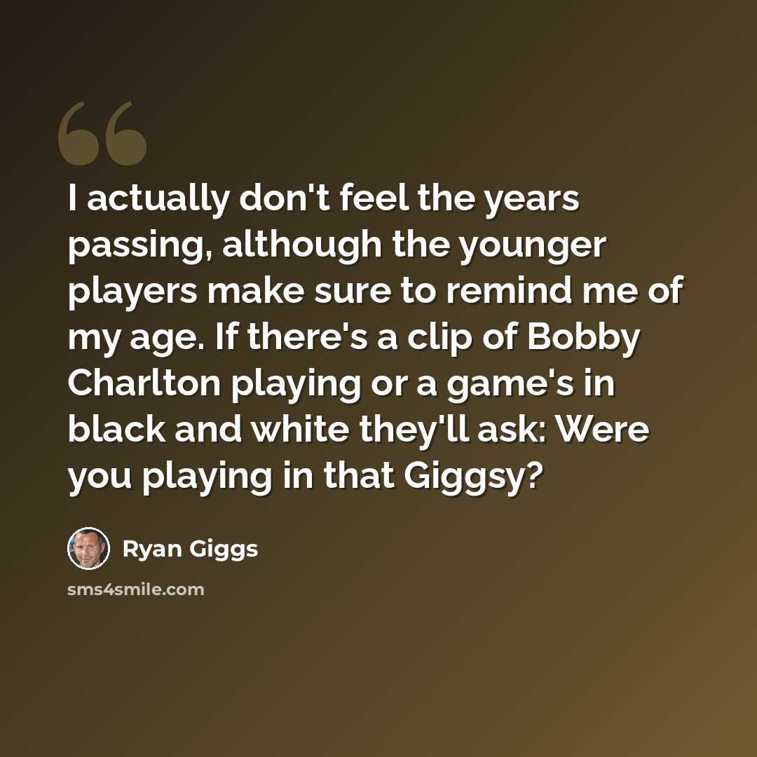 “I actually don't feel the years passing, although the younger players make sure to remind me of my age. If there's a clip of Bobby Charlton playing or a game's in black and white they'll ask: Were you playing in that Giggsy?” quote by Ryan Giggs