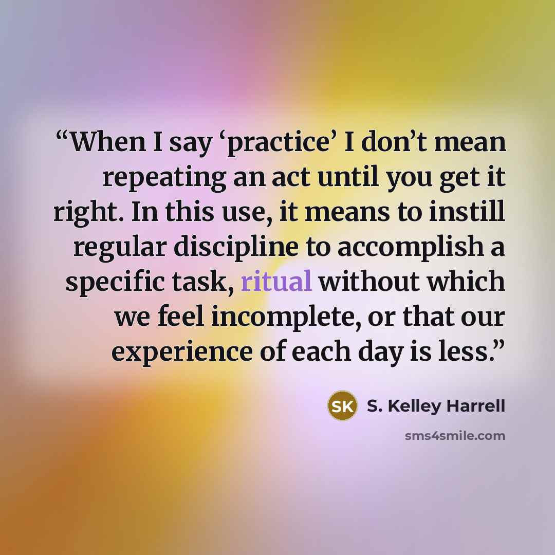 “When I say ‘practice’ I don’t mean repeating an act until you get it right. In this use, it means to instill regular discipline to accomplish a specific task, ritual without which we feel incomplete, or that our experience of each day is less.” quote by S. Kelley Harrell