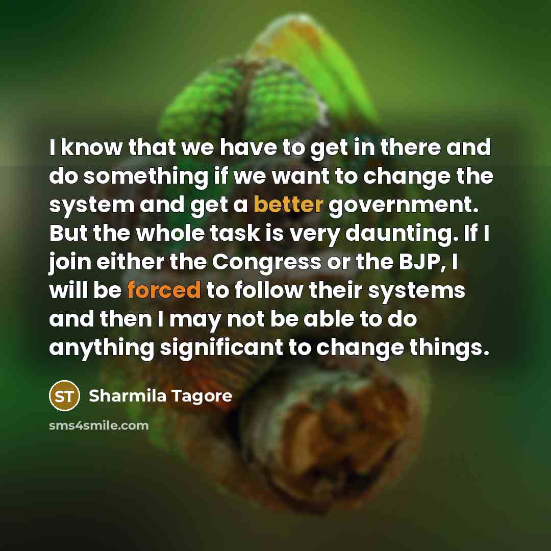 “I know that we have to get in there and do something if we want to change the system and get a better government. But the whole task is very daunting. If I join either the Congress or the BJP, I will be forced to follow their systems and then I may not be able to do anything significant to change…” quote by Sharmila Tagore
