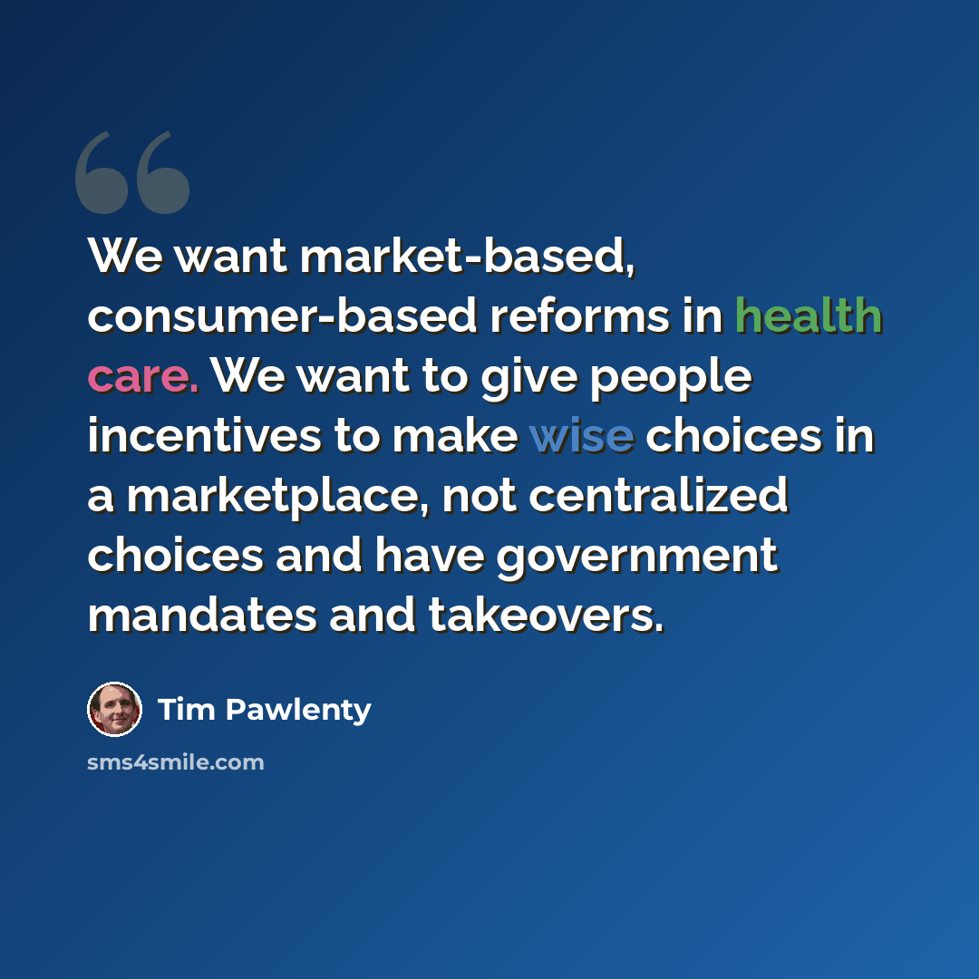 “We want market-based, consumer-based reforms in health care. We want to give people incentives to make wise choices in a marketplace, not centralized choices and have government mandates and takeovers.” quote by Tim Pawlenty