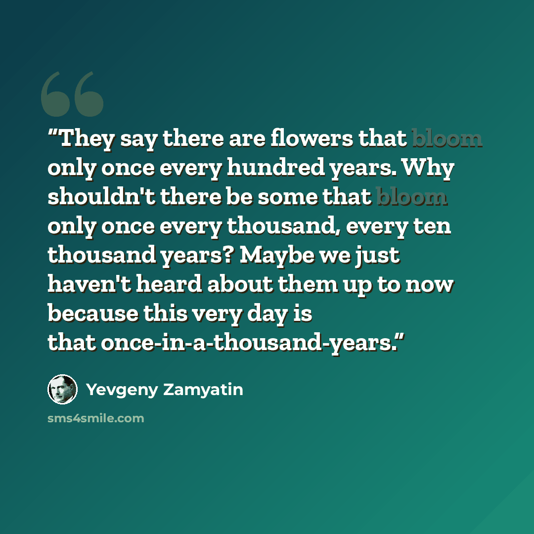 “They say there are flowers that bloom only once every hundred years. Why shouldn't there be some that bloom only once every thousand, every ten thousand years? Maybe we just haven't heard about them up to now because this very day is that once-in-a-thousand-years.” quote by Yevgeny Zamyatin
