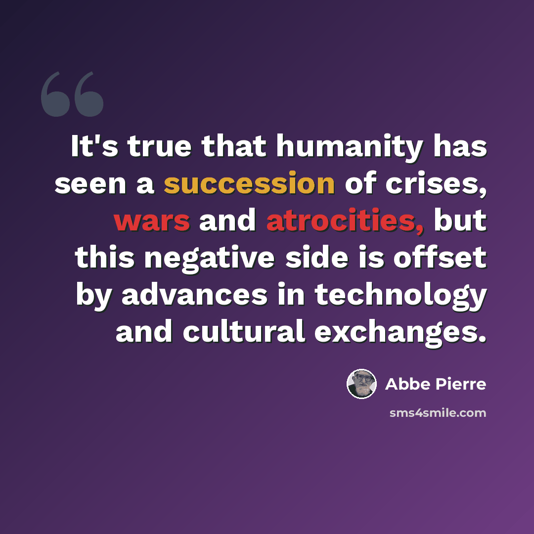 “It's true that humanity has seen a succession of crises, wars and atrocities, but this negative side is offset by advances in technology and cultural exchanges.” quote by Abbe Pierre
