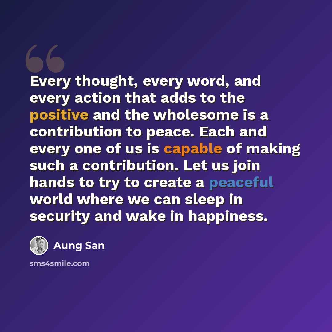“Every thought, every word, and every action that adds to the positive and the wholesome is a contribution to peace. Each and every one of us is capable of making such a contribution. Let us join hands to try to create a peaceful world where we can sleep in security and wake in happiness.” quote by Aung San
