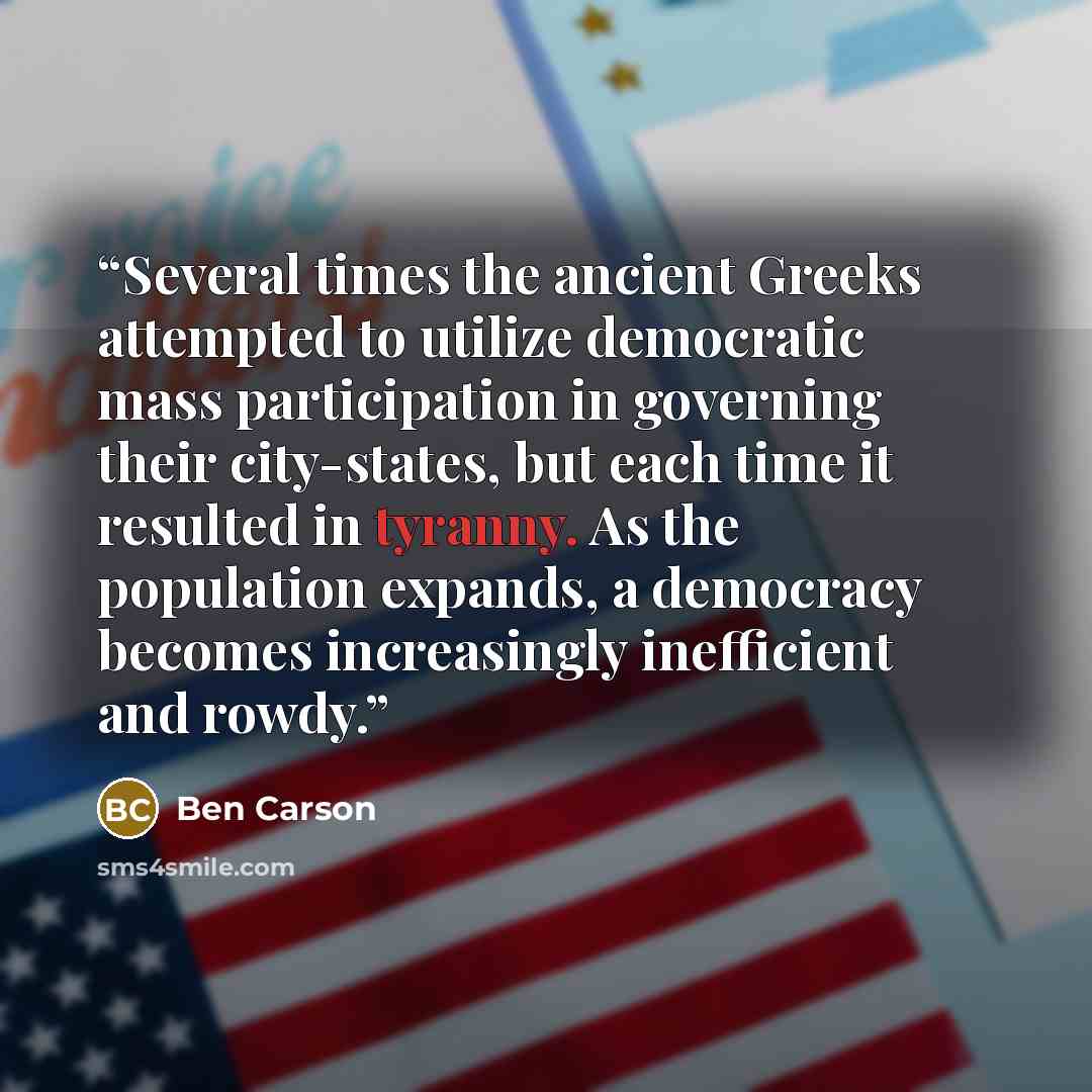 “Several times the ancient Greeks attempted to utilize democratic mass participation in governing their city-states, but each time it resulted in tyranny. As the population expands, a democracy becomes increasingly inefficient and rowdy.” quote by Ben Carson