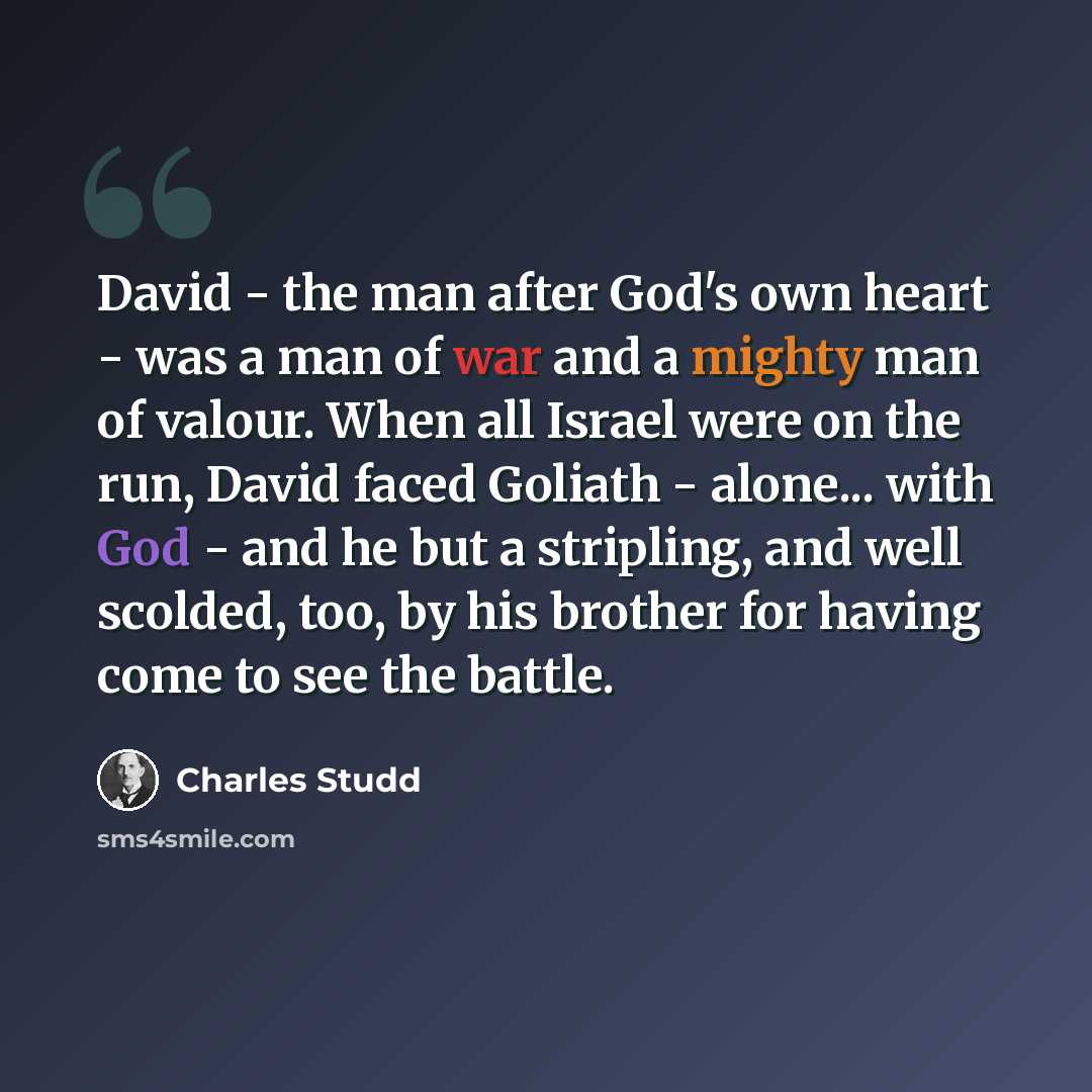 “David - the man after God's own heart - was a man of war and a mighty man of valour. When all Israel were on the run, David faced Goliath - alone... with God - and he but a stripling, and well scolded, too, by his brother for having come to see the battle.” quote by Charles Studd