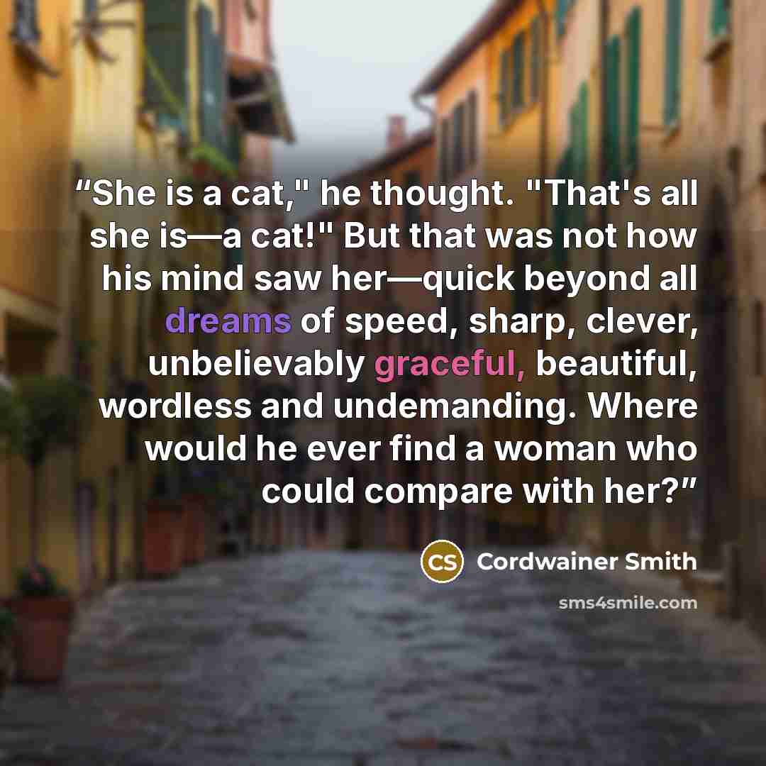 “She is a cat," he thought. "That's all she is—a cat!" But that was not how his mind saw her—quick beyond all dreams of speed, sharp, clever, unbelievably graceful, beautiful, wordless and undemanding. Where would he ever find a woman who could compare with her?” quote by Cordwainer Smith