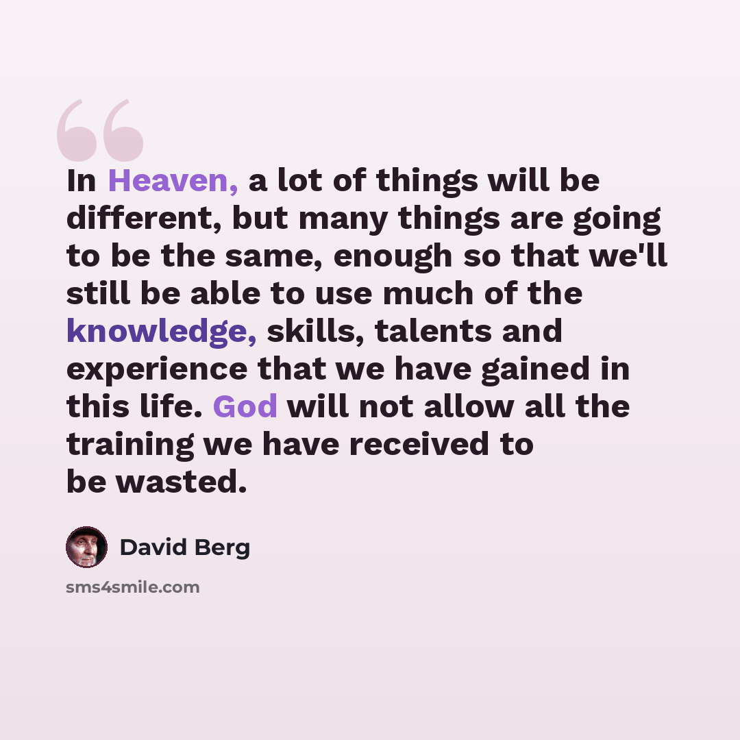 “In Heaven, a lot of things will be different, but many things are going to be the same, enough so that we'll still be able to use much of the knowledge, skills, talents and experience that we have gained in this life. God will not allow all the training we have received to be wasted.” quote by David Berg