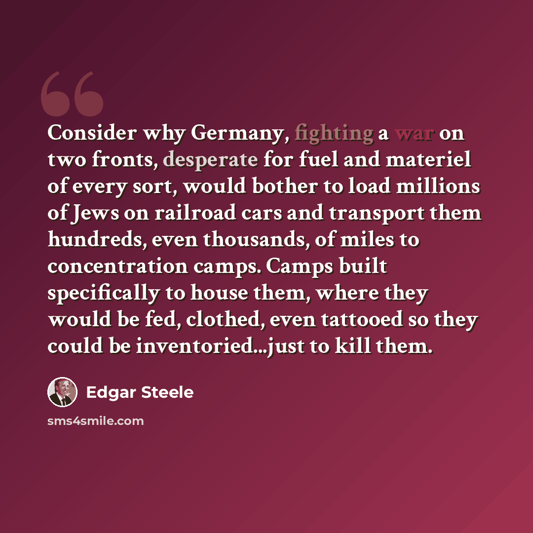 “Consider why Germany, fighting a war on two fronts, desperate for fuel and materiel of every sort, would bother to load millions of Jews on railroad cars and transport them hundreds, even thousands, of miles to concentration camps. Camps built specifically to house them, where they would be fed…” quote by Edgar Steele